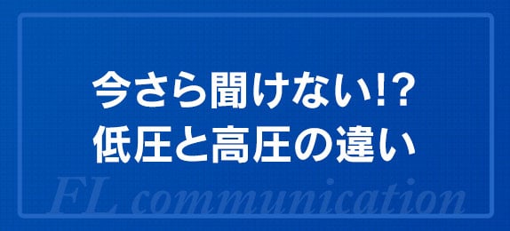 今さら聞けない!?低圧と高圧の違い